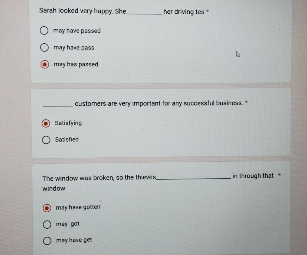 Sarah looked very happy. She _her driving tes *
may have passed
may have pass
may has passed
_customers are very important for any successful business. *
Satisfying
Satisfied
The window was broken, so the thieves_ in through that *
window
may have gotten
may got
may have get