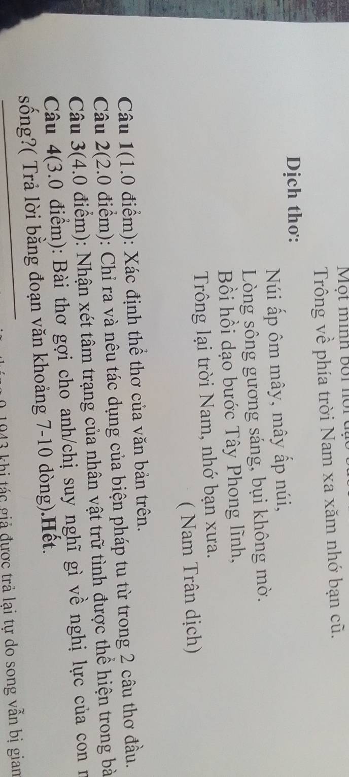 Một mình bối hội đạ 
Trông về phía trời Nam xa xăm nhớ bạn cũ. 
Dịch thơ: 
Núi ấp ôm mây, mây ấp núi, 
Lòng sông gương sáng, bụi không mờ. 
Bồi hồi dạo bước Tây Phong lĩnh, 
Trông lại trời Nam, nhớ bạn xưa. 
( Nam Trân dịch) 
Câu 1(1.0 điểm): Xác định thể thơ của văn bản trên. 
Câu 2(2.0 điểm): Chỉ ra và nêu tác dụng của biện pháp tu từ trong 2 câu thơ đầu. 
Câu 3(4.0 điểm): Nhận xét tâm trạng của nhân vật trữ tình được thể hiện trong bà 
Câu 4(3.0 điểm): Bài thơ gợi cho anh/chị suy nghĩ gì về nghị lực của con n 
sống?( Trả lời bằng đoạn văn khoảng 7-10 dòng).Hết. 
1943 khi tác giả được trả lại tự do song vẫn bị giam