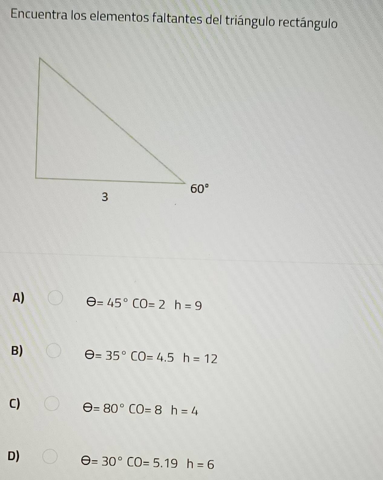 Encuentra los elementos faltantes del triángulo rectángulo
A)
θ =45°CO=2h=9
B)
θ =35°CO=4.5h=12
C)
θ =80°CO=8h=4
D)
θ =30°CO=5.19h=6