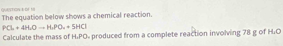 OF 10 
The equation below shows a chemical reaction.
PCl_5+4H_2Oto H_3PO_4+5HCl
Calculate the mass of H.PO₄ produced from a complete reaction involving 78 g of H_2O