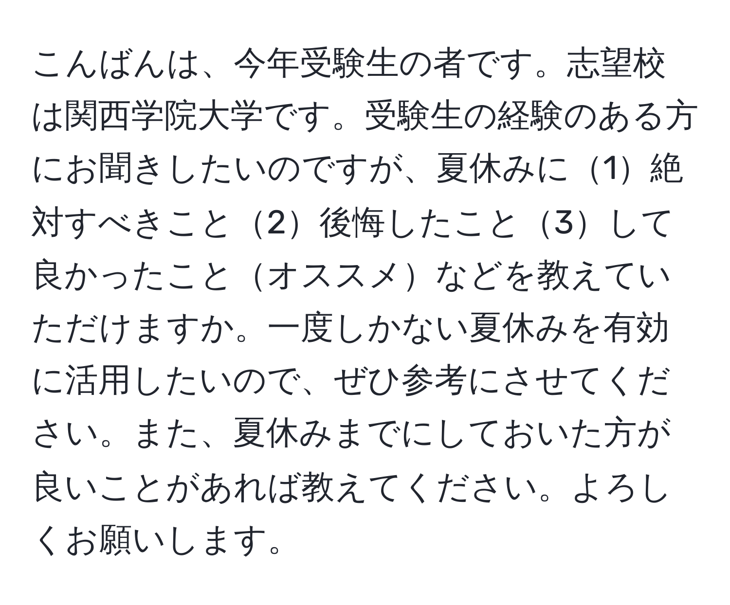 こんばんは、今年受験生の者です。志望校は関西学院大学です。受験生の経験のある方にお聞きしたいのですが、夏休みに1絶対すべきこと2後悔したこと3して良かったことオススメなどを教えていただけますか。一度しかない夏休みを有効に活用したいので、ぜひ参考にさせてください。また、夏休みまでにしておいた方が良いことがあれば教えてください。よろしくお願いします。