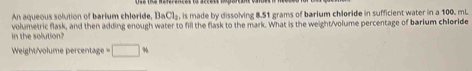 Use the Reférences to access important vaies i 
An aqueous solution of barium chloride, BaCl_2 , is made by dissolving 8.51 grams of barium chloride in sufficient water in a 100. mL
volumetric flask, and then adding enough water to fill the flask to the mark. What is the weight/volume percentage of barium chloride 
in the solution? 
Weight/volume percentage =□ %