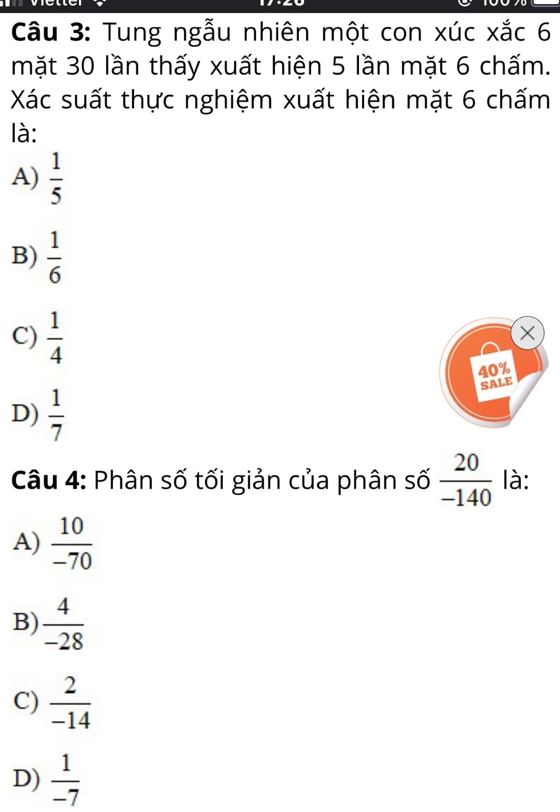 Tung ngẫu nhiên một con xúc xắc 6
mặt 30 lần thấy xuất hiện 5 lần mặt 6 chấm.
Xác suất thực nghiệm xuất hiện mặt 6 chấm
là:
A)  1/5 
B)  1/6 
C)  1/4 
×
40%
SALE
D)  1/7 
Câu 4: Phân số tối giản của phân số  20/-140  là:
A)  10/-70 
B)  4/-28 
C)  2/-14 
D)  1/-7 