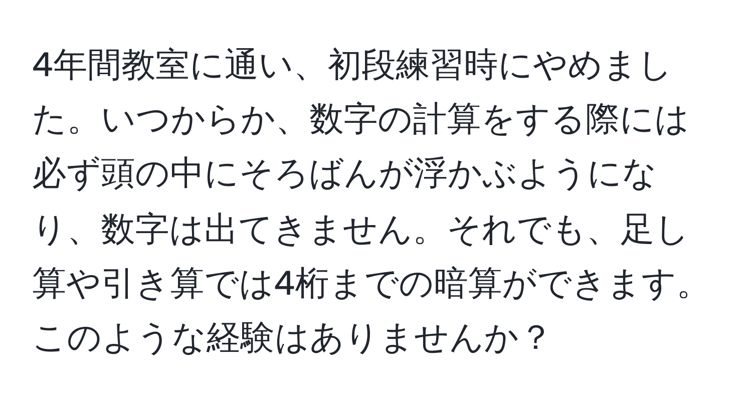 4年間教室に通い、初段練習時にやめました。いつからか、数字の計算をする際には必ず頭の中にそろばんが浮かぶようになり、数字は出てきません。それでも、足し算や引き算では4桁までの暗算ができます。このような経験はありませんか？