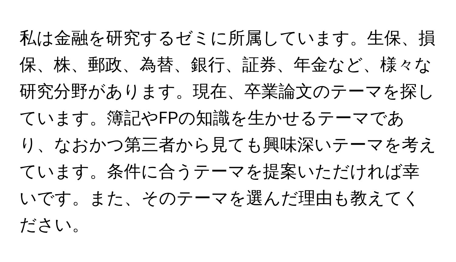 私は金融を研究するゼミに所属しています。生保、損保、株、郵政、為替、銀行、証券、年金など、様々な研究分野があります。現在、卒業論文のテーマを探しています。簿記やFPの知識を生かせるテーマであり、なおかつ第三者から見ても興味深いテーマを考えています。条件に合うテーマを提案いただければ幸いです。また、そのテーマを選んだ理由も教えてください。