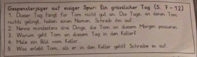 Gespensterjäger auf eisiger Spur: Ein grässlicher Tag (S. 7-12)
1. Dieser Tag fangt für Tom nicht gut an. Die Tage, an denen Tom 
nichts gelingt, haben einen Namen. Schreib ihn auf. 
2. Nenne mindestens drei Dinge, die Tom an diesem Morgen passieren. 
3. Warum geht Tom an diesem Tag in den Keller? 
4. Male ein Bild vom Keller. 
5. Was erlebt Tom, als er in den Keller geht? Schreibe es auf.