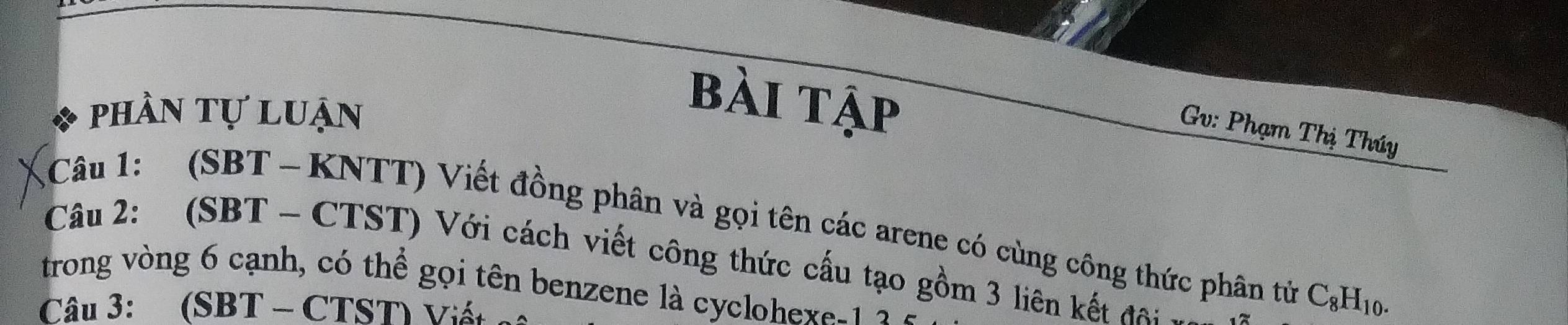 phần tự luận 
bài tập 
Gv: Phạm Thị Thúy 
*Câu 1: (SBT -KNTT) Viết đồng phân và gọi tên các arene có cùng công thức phân tử C_8H_10. 
Câu 2: (SBT - CTST) Với cách viết công thức cấu tạo gồm 3 liên kết đa 
trong vòng 6 cạnh, có thể gọi tên benzene là cyclohexe -1 2 
Câu 3: (SBT - CTST) Viết