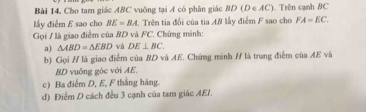 Cho tam giác ABC vuông tại A có phân giác BD (D∈ AC). Trên cạnh BC
lấy điểm E sao cho BE=BA. Trên tia đối của tia AB lấy điểm F sao cho FA=EC. 
Gọi / là giao điểm của BD và FC. Chứng minh: 
a) △ ABD=△ EBD và DE⊥ BC. 
b) Gọi H là giao điểm của BD và AE. Chứng minh H là trung điểm của AE và
BD vuông góc với AE. 
c) Ba điểm D, E, F thắng hàng. 
d) Điểm D cách đều 3 cạnh của tam giác AEI.