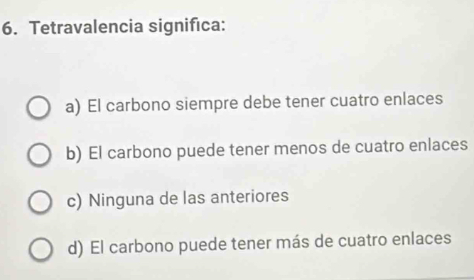 Tetravalencia significa:
a) El carbono siempre debe tener cuatro enlaces
b) El carbono puede tener menos de cuatro enlaces
c) Ninguna de las anteriores
d) El carbono puede tener más de cuatro enlaces