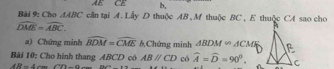 AE CE b,
Bài 9: Cho △ ABC cân tại A. Lấy D thuộc AB, M thuộc BC , E thuộc CA sao cho
widehat DME=widehat ABC. 
a) Chứng minh widehat BDM=widehat CME b,Chứng minh △ BDM∽ △ CMK
Bài 10: Cho hình thang ABCD có ABparallel CD có widehat A=widehat D=90^0,
AB=4cmCD-9c