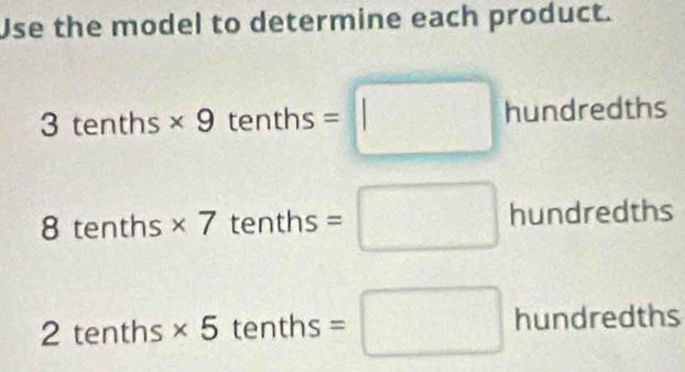 Use the model to determine each product.
3tenths* 9tenths=□ hundredths 
a tenth - s* 7tentl a is =□ hundredths 
2 t er ths * 5 tenths =□ hundredths