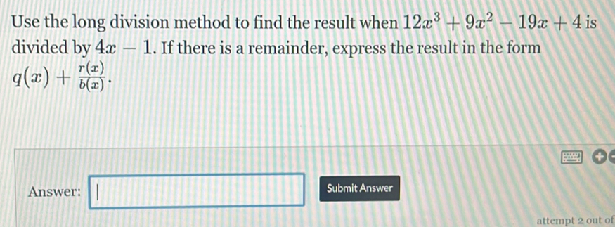 Use the long division method to find the result when 12x^3+9x^2-19x+4 is 
divided by 4x-1. If there is a remainder, express the result in the form
q(x)+ r(x)/b(x) . 
Answer: □ Submit Answer 
attempt 2 out of