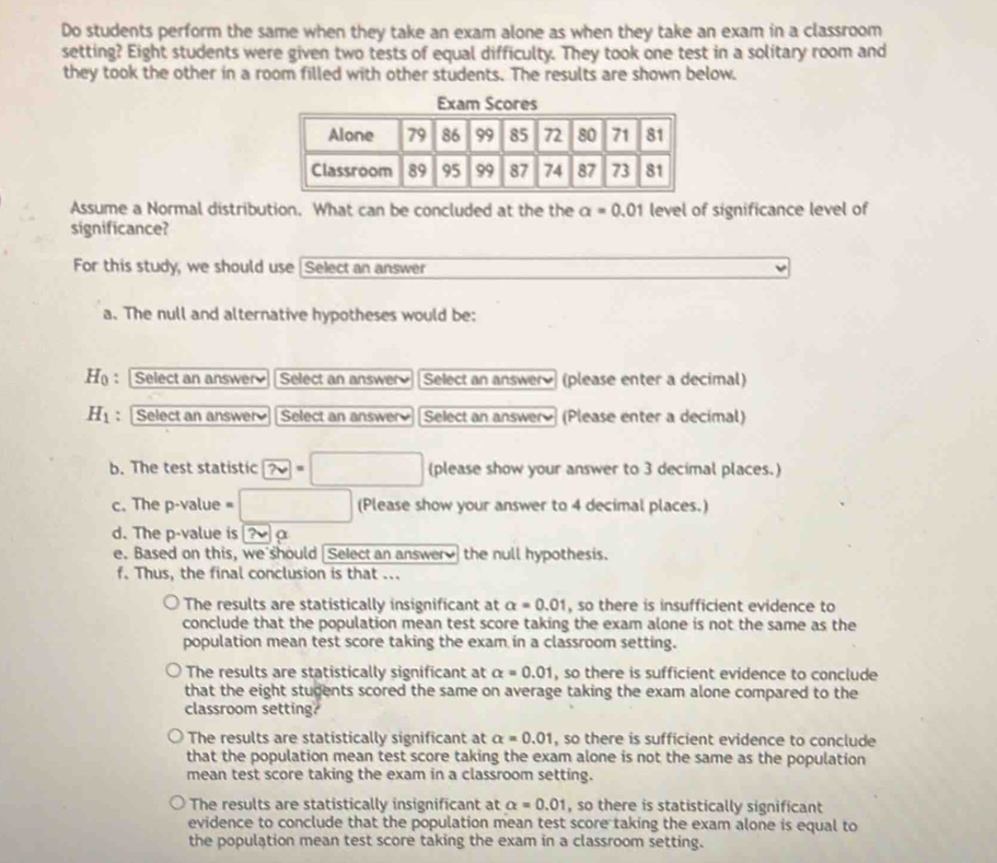 Do students perform the same when they take an exam alone as when they take an exam in a classroom
setting? Eight students were given two tests of equal difficulty. They took one test in a solitary room and
they took the other in a room filled with other students. The results are shown below.
Assume a Normal distribution. What can be concluded at the the a=0.01 level of significance level of
significance?
For this study, we should use [Select an answer
a. The null and alternative hypotheses would be:
H : Select an answer Select an answer Select an answer (please enter a decimal)
H_1 : Select an answer Select an answer Select an answer (Please enter a decimal)
b. The test statistic □  (please show your answer to 3 decimal places.)
c. The p -value = □ , (Please show your answer to 4 decimal places.)
d. The p -value is ? a
e. Based on this, we should Select an answer the null hypothesis.
f. Thus, the final conclusion is that ...
The results are statistically insignificant at alpha =0.01 , so there is insufficient evidence to
conclude that the population mean test score taking the exam alone is not the same as the
population mean test score taking the exam in a classroom setting.
The results are statistically significant at alpha =0.01 , so there is sufficient evidence to conclude
that the eight students scored the same on average taking the exam alone compared to the
classroom setting?
The results are statistically significant at alpha =0.01 , so there is sufficient evidence to conclude
that the population mean test score taking the exam alone is not the same as the population
mean test score taking the exam in a classroom setting.
The results are statistically insignificant at alpha =0.01 , so there is statistically significant
evidence to conclude that the population mean test score taking the exam alone is equal to
the population mean test score taking the exam in a classroom setting.