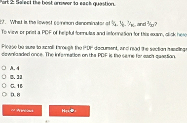 Select the best answer to each question.
27. What is the lowest common denominator of and ?
To view or print a PDF of helpful formulas and information for this exam, click here
Please be sure to scroll through the PDF document, and read the section headings
downloaded once. The information on the PDF is the same for each question.
A. 4
B. 32
C. 16
D. 8
« Previous Nexe>