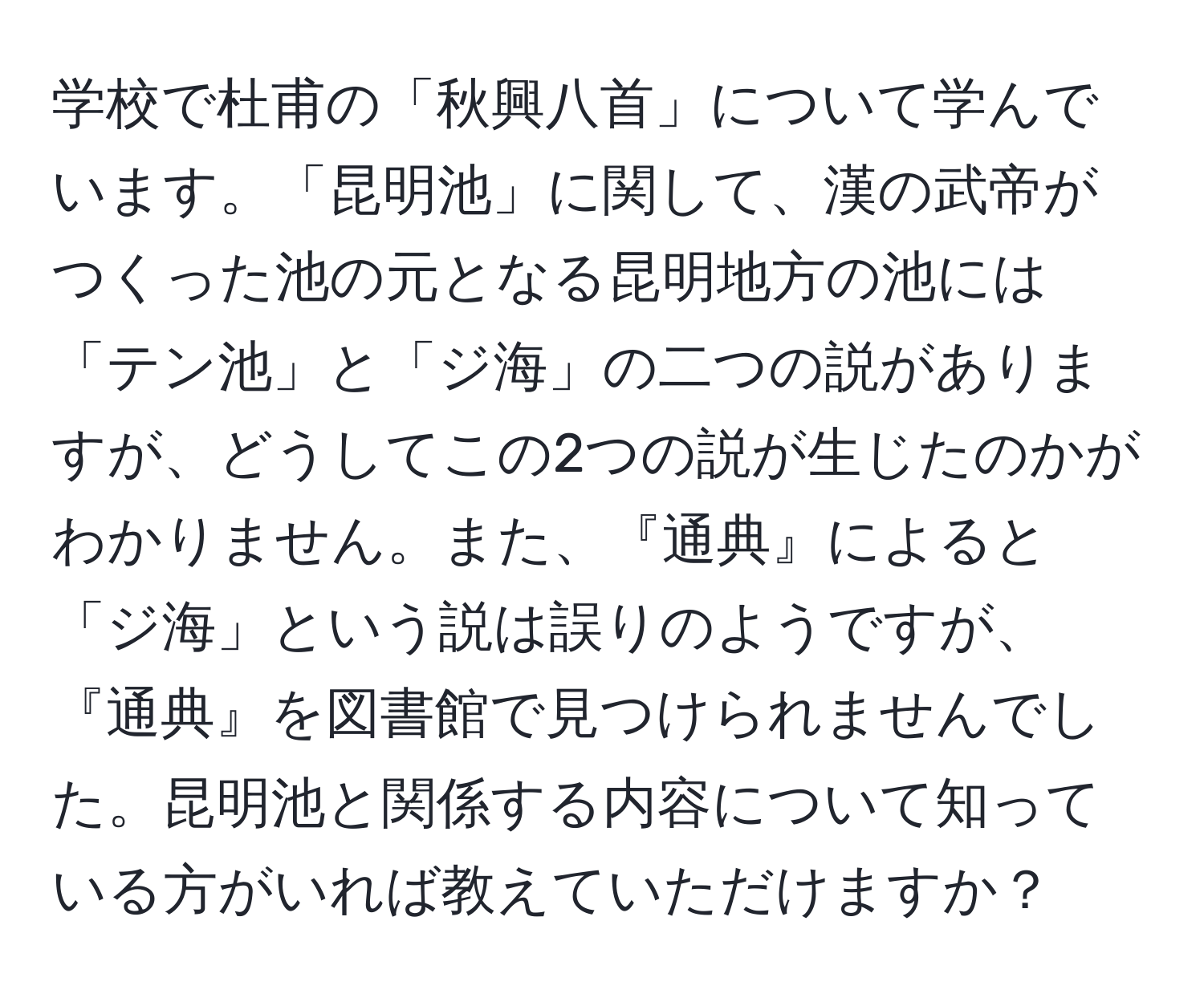 学校で杜甫の「秋興八首」について学んでいます。「昆明池」に関して、漢の武帝がつくった池の元となる昆明地方の池には「テン池」と「ジ海」の二つの説がありますが、どうしてこの2つの説が生じたのかがわかりません。また、『通典』によると「ジ海」という説は誤りのようですが、『通典』を図書館で見つけられませんでした。昆明池と関係する内容について知っている方がいれば教えていただけますか？