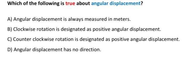 Which of the following is true about angular displacement?
A) Angular displacement is always measured in meters.
B) Clockwise rotation is designated as positive angular displacement.
C) Counter clockwise rotation is designated as positive angular displacement.
D) Angular displacement has no direction.