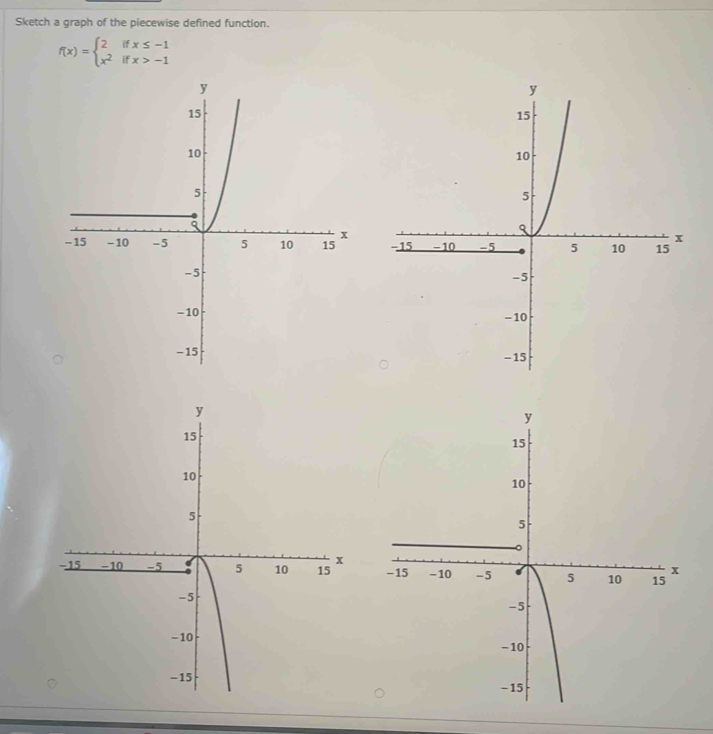 Sketch a graph of the piecewise defined function.
f(x)=beginarrayl 2ifx≤ -1 x^2ifx>-1endarray.