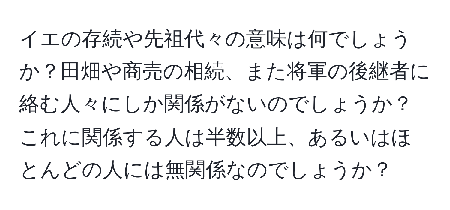 イエの存続や先祖代々の意味は何でしょうか？田畑や商売の相続、また将軍の後継者に絡む人々にしか関係がないのでしょうか？これに関係する人は半数以上、あるいはほとんどの人には無関係なのでしょうか？