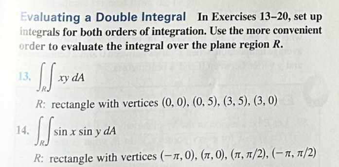 Evaluating a Double Integral In Exercises 13-20, set up 
integrals for both orders of integration. Use the more convenient 
order to evaluate the integral over the plane region R. 
13. ∈t _R∈t xydA
R: rectangle with vertices (0,0), (0,5),(3,5), (3,0)
14. ∈t _R∈t sin xsin ydA
R: rectangle with vertices (-π ,0), (π ,0), (π ,π /2), (-π ,π /2)