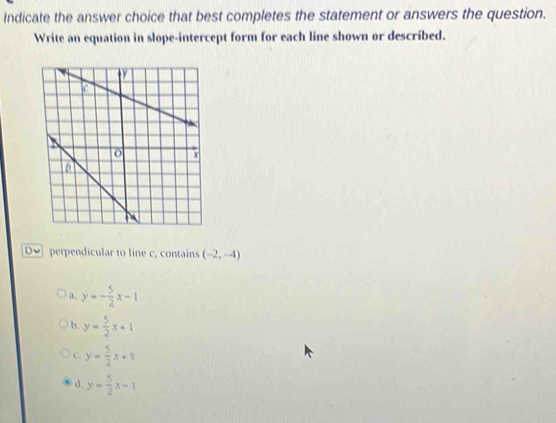 Indicate the answer choice that best completes the statement or answers the question.
Write an equation in slope-intercept form for each line shown or described.
De perpendicular to line c, contains (-2,-4)
a. y=- 5/2 x-1
b. y= 5/2 x+1
c. y= 5/2 x+8
d. y= 5/2 x-1