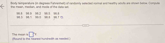 Body temperature (in degrees Fahrenheit) of randomly selected normal and healthy adults are shown below. Compute 
the mean, median, and mode of the data set.
98.8 98.9 98.2 98.5 98.8
98.3 98.1 99.0 98.8 98.7
The mean is □°F. 
(Round to the nearest hundredth as needed.)