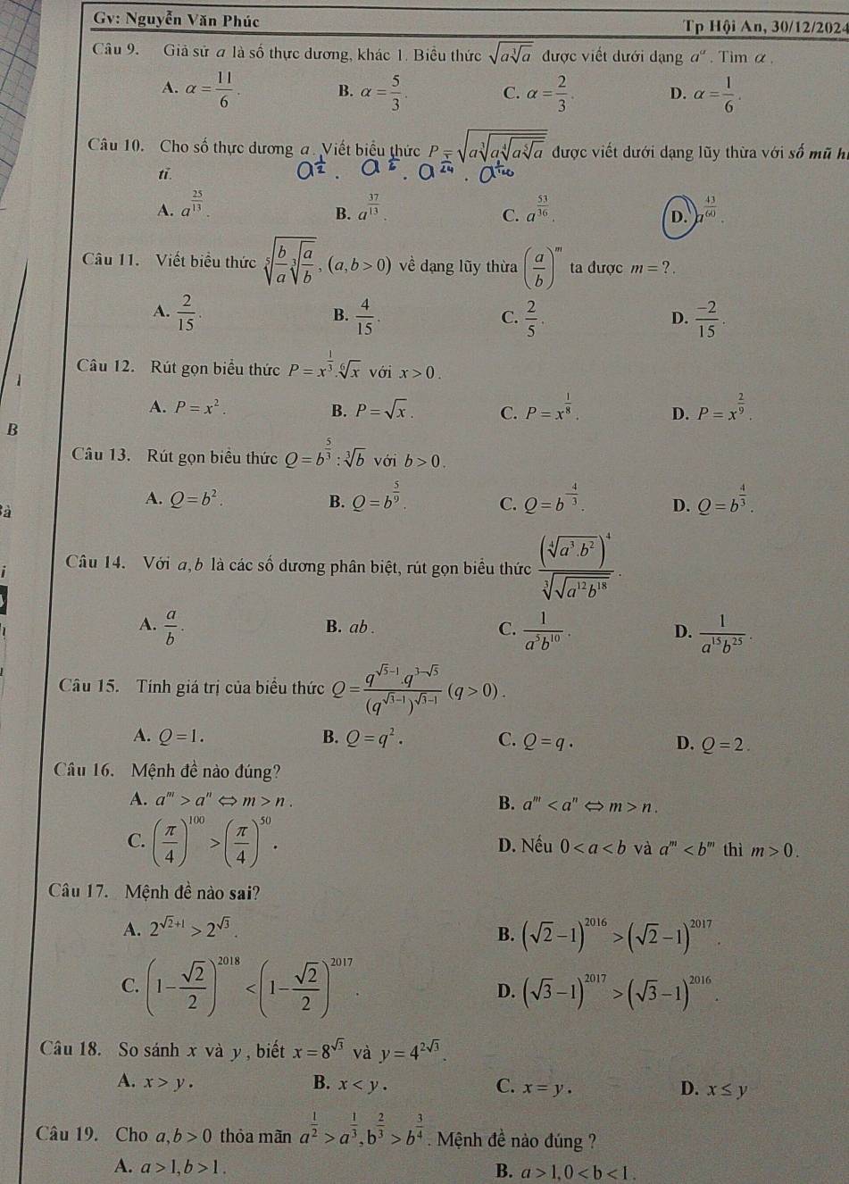 Gv: Nguyễn Văn Phúc Tp Hội An, 30/12/2024
Câu 9. Giả sử a là số thực dương, khác 1. Biểu thức sqrt(asqrt [3]a) được viết dưới dạng a^a. Tim α.
A. alpha = 11/6 . B. alpha = 5/3 . C. alpha = 2/3 . D. alpha = 1/6 .
Câu 10. Cho số thực dương a. Viết biểu thức P=sqrt(asqrt [3]asqrt [4]asqrt [5]a) được viết dưới dạng lũy thừa với số mũ hi
tī.
A. a^(frac 25)13. a^(frac 37)13. a^(frac 53)36.  43/60 
B.
C.
D.
Câu 11.  Viết biểu thức sqrt[5](frac b)asqrt[3](frac a)b,(a,b>0) về dạng lũy thừa ( a/b )^m ta được m= ? .
A.  2/15   4/15 .  2/5 .  (-2)/15 .
B.
C.
D.
Câu 12. Rút gọn biểu thức P=x^(frac 1)3.sqrt[6](x) với x>0.
A. P=x^2. B. P=sqrt(x). C. P=x^(frac 1)8. D. P=x^(frac 2)9
B
Câu 13. Rút gọn biểu thức Q=b^(frac 5)3:sqrt[3](b) /oib>0.
A. Q=b^2. B. Q=b^(frac 5)9. C. Q=b^(-frac 4)3. D. Q=b^(frac 4)3.
à
Câu 14. Với a, b là các số dương phân biệt, rút gọn biểu thức frac (sqrt[4](a^3· b^2))^4sqrt[3](sqrt a^(12)b^(18)).
A.  a/b . B. ab . C.  1/a^5b^(10) . D.  1/a^(15)b^(25) .
Câu 15. Tính giá trị của biểu thức Q=frac q^(sqrt(5)-1)· q^(3-sqrt(5))(q^(sqrt(1-1)))^sqrt(1-1)(q>0).
A. Q=1. B. Q=q^2. C. Q=q· D. Q=2.
Câu 16.  Mệnh đề nào đúng?
A. a^m>a^n m>n. m>n.
B. a^m
C. ( π /4 )^100>( π /4 )^50. D. Nếu 0 và a^m thì m>0.
Câu 17.  Mệnh đề nào sai?
A. 2^(sqrt(2)+1)>2^(sqrt(3)).
B. (sqrt(2)-1)^2016>(sqrt(2)-1)^2017.
C. (1- sqrt(2)/2 )^2018 D. (sqrt(3)-1)^2017>(sqrt(3)-1)^2016.
Câu 18. So sánh x và y , biết x=8^(sqrt(3)) và y=4^(2sqrt(3)).
A. x>y. B. x C. x=y. D. x≤ y
Câu 19. Cho l,b>0 thỏa mãn a^(frac 1)2>a^(frac 1)3,b^(frac 2)3>b^(frac 3)4. Mệnh đề nào đúng ?
A. a>1,b>1. B. a>1,0