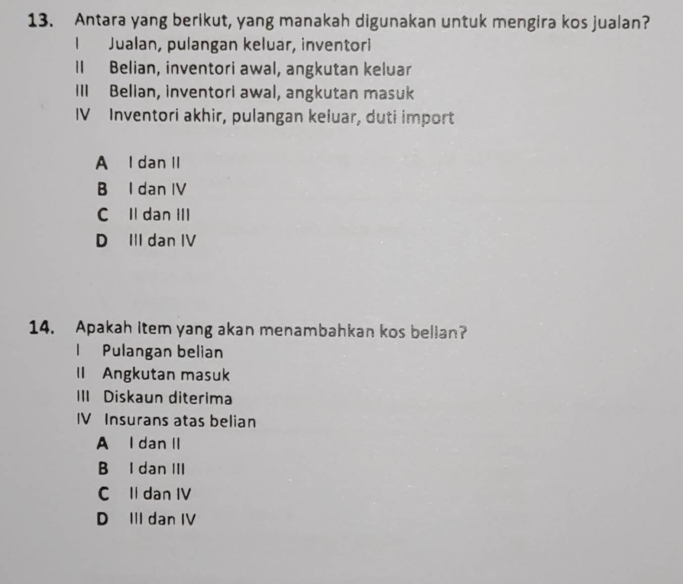 Antara yang berikut, yang manakah digunakan untuk mengira kos jualan?
1 Jualan, pulangan keluar, inventori
Il Belian, inventori awal, angkutan keluar
IlI Belian, inventorl awal, angkutan masuk
IV Inventori akhir, pulangan keluar, duti import
A I dan II
B I dan IV
C Il dan III
D III dan IV
14. Apakah item yang akan menambahkan kos bellan?
I Pulangan belian
ll Angkutan masuk
III Diskaun diterima
IV Insurans atas belian
A I dan II
B I dan III
C Il dan IV
D III dan IV