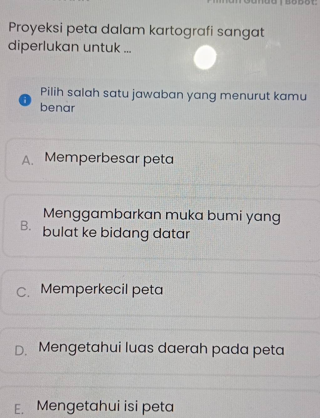 Proyeksi peta dalam kartografi sangat
diperlukan untuk ...
Pilih salah satu jawaban yang menurut kamu
i benar
A. Memperbesar peta
Menggambarkan muka bumi yang
B. bulat ke bidang datar
C. Memperkecil peta
D. Mengetahui luas daerah pada peta
E. Mengetahui isi peta