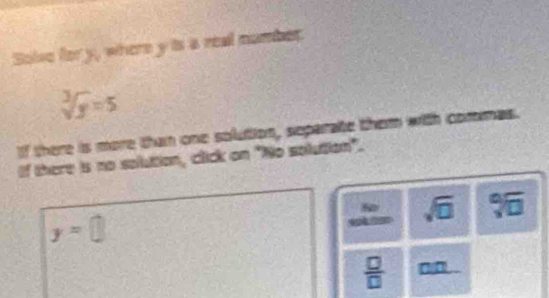 Solve for y, where y is a real namber
sqrt[3](y)=5
If there is more than one solution, separate them with commas. 
If there is no sollution, click on "No solution". 
S
sqrt(□ ) sqrt[□](□ ) 1
y=□
 □ /□   a n