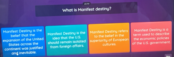 20/50 
What is Manifest destiny? 
Manifest Destiny is the Manifest Destiny is a 
belief that the Manifest Destiny is the Manifest Destiny refers 
expansion of the United idea that the U.S. to the belief in the term used to describe 
States across the should remain isolated superiority of European the economic policies 
continent was justified from foreign affairs. cultures. of the U.S. government. 
and inevitable. 
Skio