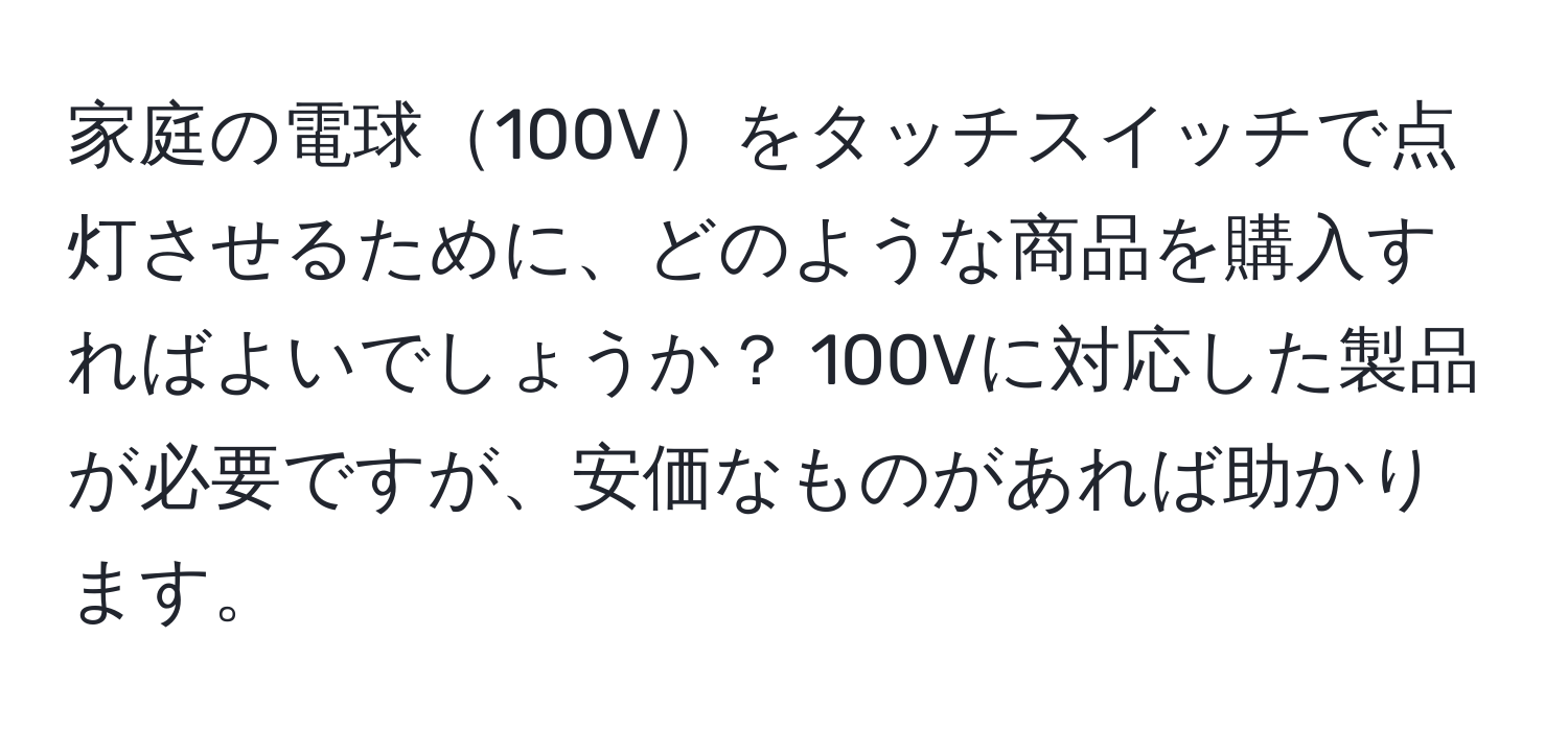 家庭の電球100Vをタッチスイッチで点灯させるために、どのような商品を購入すればよいでしょうか？ 100Vに対応した製品が必要ですが、安価なものがあれば助かります。