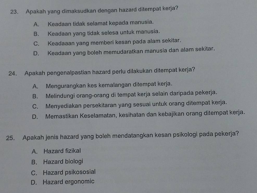 Apakah yang dimaksudkan dengan hazard ditempat kerja?
A. Keadaan tidak selamat kepada manusia.
B. Keadaan yang tidak selesa untuk manusia.
C. Keadaaan yang memberi kesan pada alam sekitar.
D. Keadaan yang boleh memudaratkan manusia dan alam sekitar.
24. Apakah pengenalpastian hazard perlu dilakukan ditempat kerja?
A. Mengurangkan kes kemalangan ditempat kerja.
B. Melindungi orang-orang di tempat kerja selain daripada pekerja.
C. Menyediakan persekitaran yang sesuai untuk orang ditempat kerja.
D. Memastikan Keselamatan, kesihatan dan kebajikan orang ditempat kerja.
25. Apakah jenis hazard yang boleh mendatangkan kesan psikologi pada pekerja?
A. Hazard fizikal
B. Hazard biologi
C. Hazard psikososial
D. Hazard ergonomic