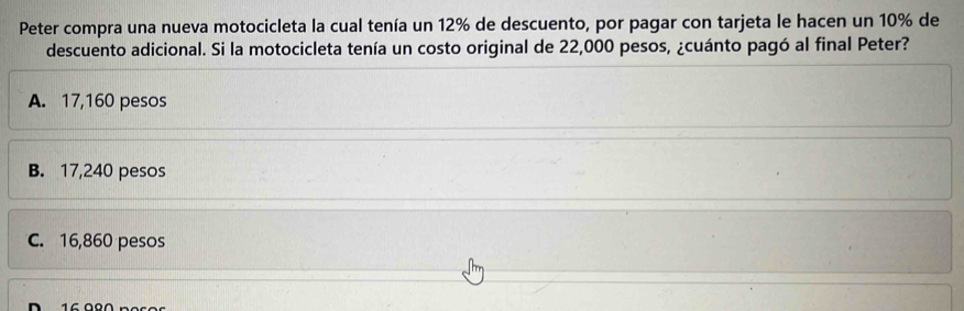 Peter compra una nueva motocicleta la cual tenía un 12% de descuento, por pagar con tarjeta le hacen un 10% de
descuento adicional. Si la motocicleta tenía un costo original de 22,000 pesos, ¿cuánto pagó al final Peter?
A. 17,160 pesos
B. 17,240 pesos
C. 16,860 pesos