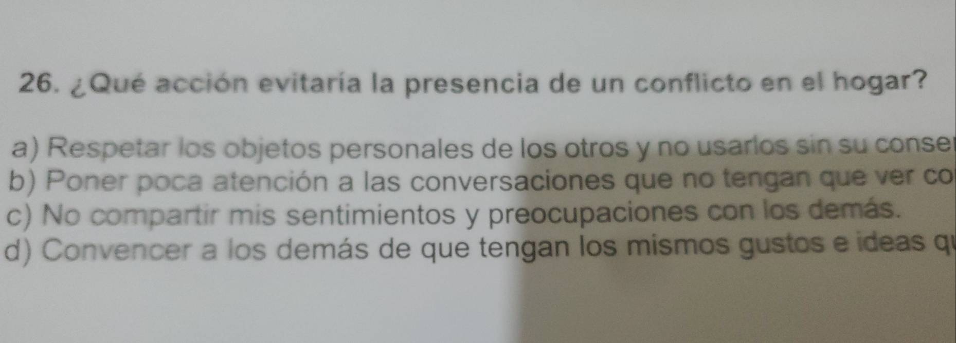 ¿Qué acción evitaría la presencia de un conflicto en el hogar?
a) Respetar los objetos personales de los otros y no usarlos sin su conse
b) Poner poca atención a las conversaciones que no tengan que ver co
c) No compartir mis sentimientos y preocupaciones con los demás.
d) Convencer a los demás de que tengan los mismos gustos e ideas qu