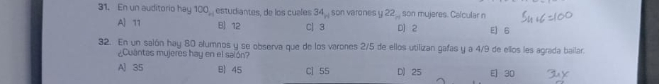 En un auditorio hay 100, estudiantes, de los cuales 34_n son varones y 22 _ son mujeres. Calcular n
A] 11 B) 12 C) 3 D) 2 E) 6
32. En un salón hay 80 alumnos y se observa que de los varones 2/5 de ellos utilizan gafas y a 4/9 de ellos les agrada bailar.
¿Cuántas mujeres hay en el salón?
A) 35 B) 45 C) 55 D) 25 E) 30