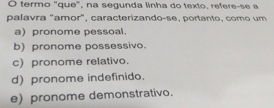 termo “que”, na segunda linha do texto, refere-se a
palavra “amor”, caracterizando-se, portanto, como um
a) pronome pessoal.
b) pronome possessivo.
c) pronome relativo.
d) pronome indefinido.
e) pronome demonstrativo.