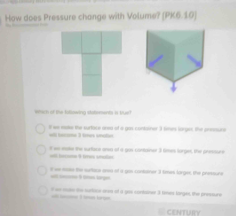 How does Pressure change with Volume? [PK6.10]
Which of the following statements is true?
If we make the surface area of a gas container 3 times larger, the pressure
will become 3 times smalter.
If we make the surface area of a gas container 3 times larger, the pressure
will become 9 times smaller
if we aase the surface area of a gas container 3 times larger, the pressure
wll seme 9 times larger.
s we make the surface area of a gas container 3 times larger, the pressure
l leoe $ tres larger.
CENTURY