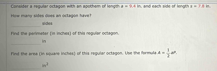 Consider a regular octagon with an apothem of length a=9.4in. and each side of length s=7.8in. 
How many sides does an octagon have? 
_ 
sides 
Find the perimeter (in inches) of this regular octagon. 
_ 
in 
Find the area (in square inches) of this regular octagon. Use the formula A= 1/2 aP. 
_
in^2