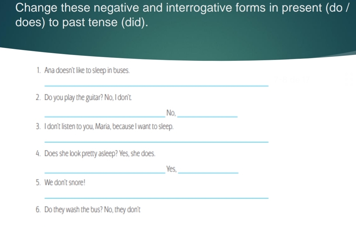 Change these negative and interrogative forms in present (do / 
does) to past tense (did). 
1. Ana doesn't like to sleep in buses. 
_
7, 8 de 17
2. Do you play the guitar? No, I don't. 
_No,_ 
3. I don't listen to you, Maria, because I want to sleep. 
_ 
4. Does she look pretty asleep? Yes, she does. 
_Yes,_ 
5. We don't snore! 
_ 
6. Do they wash the bus? No, they don't