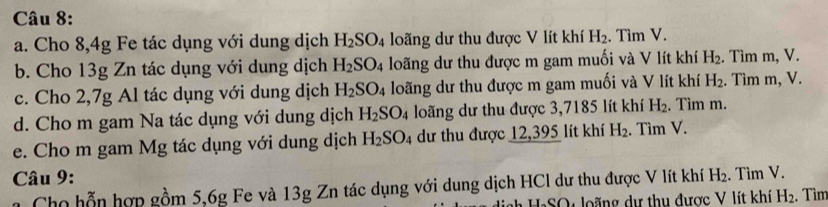 Cho 8,4g Fe tác dụng với dung dịch H_2SO_4 loãng dư thu được V lít khí H_2. Tìm V. 
b. Cho 13g Zn tác dụng với dung dịch H_2SO_4 loãng dư thu được m gam muối và V lít khí H_2. Tìm m, V. 
c. Cho 2,7g Al tác dụng với dung dịch H_2SO_4 loãng dư thu được m gam muối và V lít khí H_2. Tìm m, V. 
d. Cho m gam Na tác dụng với dung dịch H_2SO_4 loãng dư thu được 3,7185 lít khí H_2. Tìm m. 
e. Cho m gam Mg tác dụng với dung dịch H_2SO_4 dư thu được 12,395 lít khí H_2. Tìm V. 
* Câu 9: H_2. Tìm V. 
Cho hỗn hợp gồm 5, 6g Fe và 13g Zn tác dụng với dung dịch HCl dư thu được V lít khí 
dịgh HạSO4 loãng dự thu được V lít khí H_2. Tìm