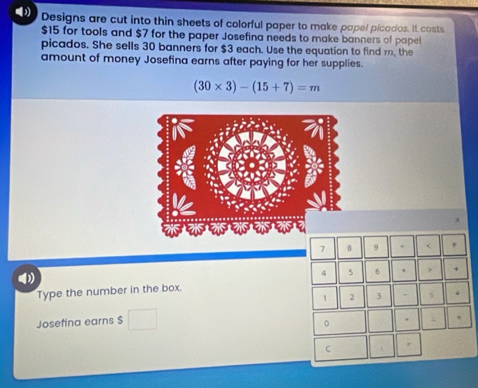 Designs are cut into thin sheets of colorful paper to make papel picados. It costs
$15 for tools and $7 for the paper Josefina needs to make banners of papel 
picados. She sells 30 banners for $3 each. Use the equation to find m, the 
amount of money Josefina earns after paying for her supplies.
(30* 3)-(15+7)=m
7 8 9 + 5 6 + 
Type the number in the box.
1 2 3 - 
Josefina earns $
0 
+ 
C