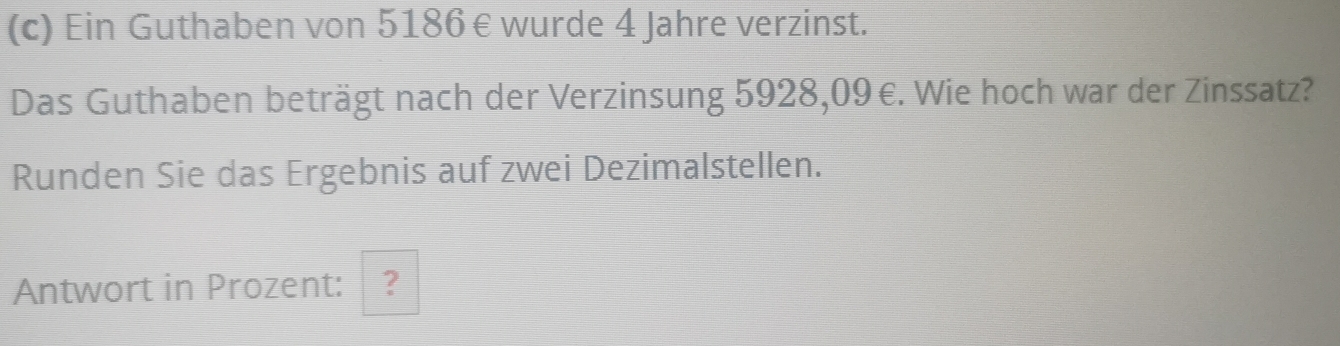 Ein Guthaben von 5186 € wurde 4 Jahre verzinst. 
Das Guthaben beträgt nach der Verzinsung 5928,09 €. Wie hoch war der Zinssatz? 
Runden Sie das Ergebnis auf zwei Dezimalstellen. 
Antwort in Prozent: ?