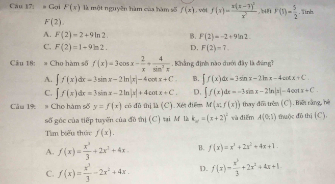 » Gọi F(x) là một nguyên hàm của hàm số f(x) , với f(x)=frac x(x-3)^2x^2 , biết F(1)= 5/2 . Tính
F(2).
A. F(2)=2+9ln 2. B. F(2)=-2+9ln 2.
C. F(2)=1+9ln 2. D. F(2)=7.
Câu 18: # Cho hàm số f(x)=3cos x- 2/x + 4/sin^2x . Khẳng định nào dưới đây là đúng?
A. ∈t f(x)dx=3sin x-2ln |x|-4cot x+C. B. ∈t f(x)dx=3sin x-2ln x-4cot x+C.
C. ∈t f(x)dx=3sin x-2ln |x|+4cot x+C. D. ∈t f(x)dx=-3sin x-2ln |x|-4cot x+C.
Câu 19: Cho hàm số y=f(x) có đồ thị là (C). Xét điểm M(x;f(x)) thay đổi trên (C). Biết rằng, hệ
số góc của tiếp tuyến của đồ thị (C) tại Mô là k_M=(x+2)^2 và điểm A(0;1) thuộc đồ thị (C).
Tìm biểu thức f(x).
B.
A. f(x)= x^3/3 +2x^2+4x. f(x)=x^3+2x^2+4x+1.
C. f(x)= x^3/3 -2x^2+4x.
D. f(x)= x^3/3 +2x^2+4x+1.