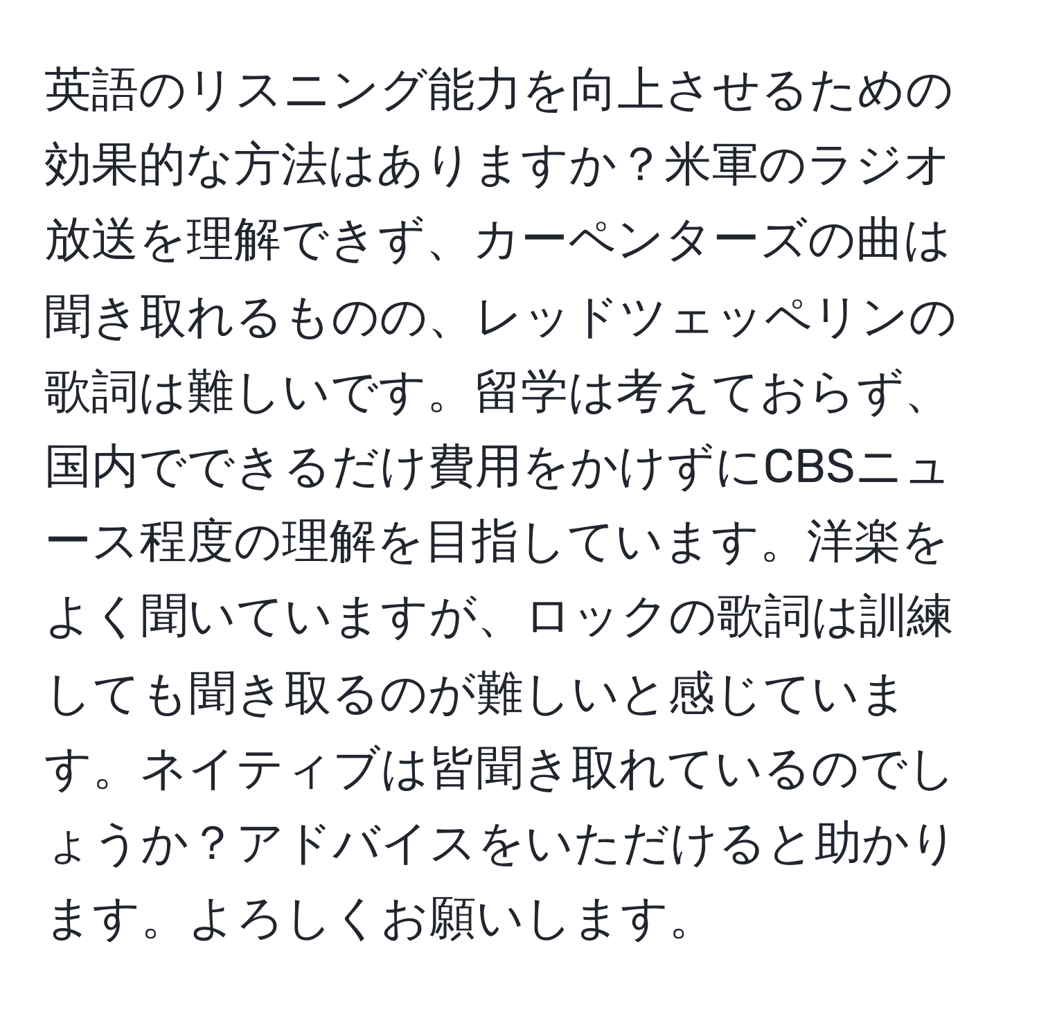 英語のリスニング能力を向上させるための効果的な方法はありますか？米軍のラジオ放送を理解できず、カーペンターズの曲は聞き取れるものの、レッドツェッペリンの歌詞は難しいです。留学は考えておらず、国内でできるだけ費用をかけずにCBSニュース程度の理解を目指しています。洋楽をよく聞いていますが、ロックの歌詞は訓練しても聞き取るのが難しいと感じています。ネイティブは皆聞き取れているのでしょうか？アドバイスをいただけると助かります。よろしくお願いします。