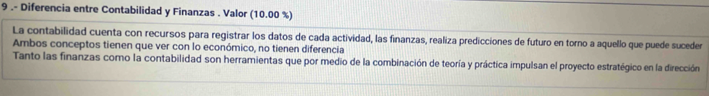 9 .- Diferencia entre Contabilidad y Finanzas . Valor (10.00 %) 
La contabilidad cuenta con recursos para registrar los datos de cada actividad, las finanzas, realiza predicciones de futuro en torno a aquello que puede suceder 
Ambos conceptos tienen que ver con lo económico, no tienen diferencia 
Tanto las finanzas como la contabilidad son herramientas que por medio de la combinación de teoría y práctica impulsan el proyecto estratégico en la dirección