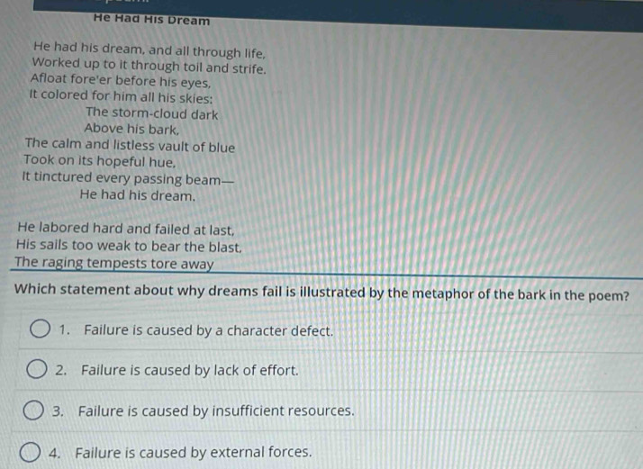 He Had His Dream
He had his dream, and all through life,
Worked up to it through toil and strife.
Afloat fore'er before his eyes,
It colored for him all his skies:
The storm-cloud dark
Above his bark,
The calm and listless vault of blue
Took on its hopeful hue,
It tinctured every passing beam—
He had his dream.
He labored hard and failed at last,
His sails too weak to bear the blast,
The raging tempests tore away
Which statement about why dreams fail is illustrated by the metaphor of the bark in the poem?
1. Failure is caused by a character defect.
2. Failure is caused by lack of effort.
3. Failure is caused by insufficient resources.
4. Failure is caused by external forces.