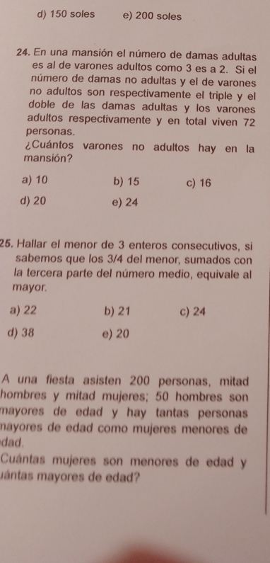 d) 150 soles e) 200 soles
24. En una mansión el número de damas adultas
es al de varones adultos como 3 es a 2. Si el
número de damas no adultas y el de varones
no adultos son respectivamente el triple y el
doble de las damas adultas y los varones
adultos respectivamente y en total viven 72
personas.
¿Cuántos varones no adultos hay en la
mansión?
a) 10 b) 15 c) 16
d) 20 e) 24
25. Hallar el menor de 3 enteros consecutivos, si
sabemos que los 3/4 del menor, sumados con
la tercera parte del número medio, equivale al
mayor.
a) 22 b) 21 c) 24
d) 38 e) 20
A una fiesta asisten 200 personas, mitad
hombres y mitad mujeres; 50 hombres son
mayores de edad y hay tantas personas.
mayores de edad como mujeres menores de
dad.
Cuántas mujeres son menores de edad y
mántas mayores de edad?