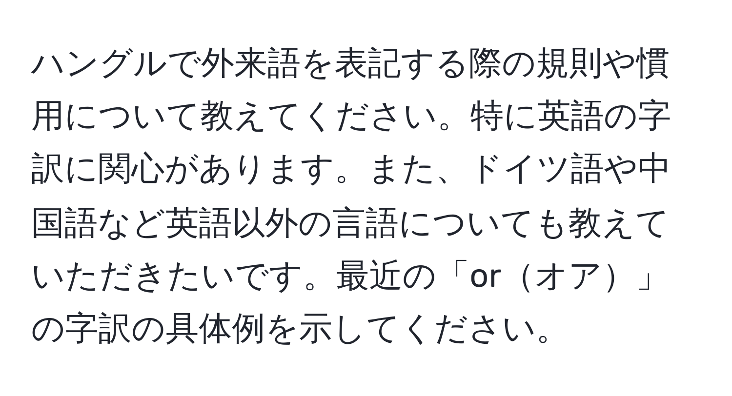 ハングルで外来語を表記する際の規則や慣用について教えてください。特に英語の字訳に関心があります。また、ドイツ語や中国語など英語以外の言語についても教えていただきたいです。最近の「orオア」の字訳の具体例を示してください。