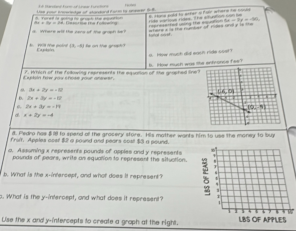 3§ Standard Form of Linear Functions Notes
Use your knowledge of standard form to answer 5-5.
5. Yarell is going to graph the equation 6. Mans poid to enter a fair where he could
represented using the equation 5x-2y=-30,
8x+3y=24 Describe the following:
ride various rides. The situation can be
where x is the number of rides and y is the
a. Where will the zere of the graph be? total cost.
b. Will the point (0,-5) lle on the graph?
Explain.
a. How much did sach ride cost?
b. How much was the entrance fee?
7. Which of the following represents the equation of the graphed line?
Explain how you chose your answer.
a, 3x+2y=-12
b. 2x+3y=-12
C. 2x+3y=-19
d. x+2y=-4
8. Pedro has $18 to spend at the grocery store. His mother wants him to use the money to buy
fruit. Apples cost $2 a pound and pears cost $3 a pound.
a. Assuming x represents pounds of apples and y represents 
pounds of pears, write an equation to represent the situation.
b. What is the x-intercept, and what does it represent? 
c. What is the y-intercept, and what does it represent?
0
Use the x and y-intercepts to create a graph at the right.