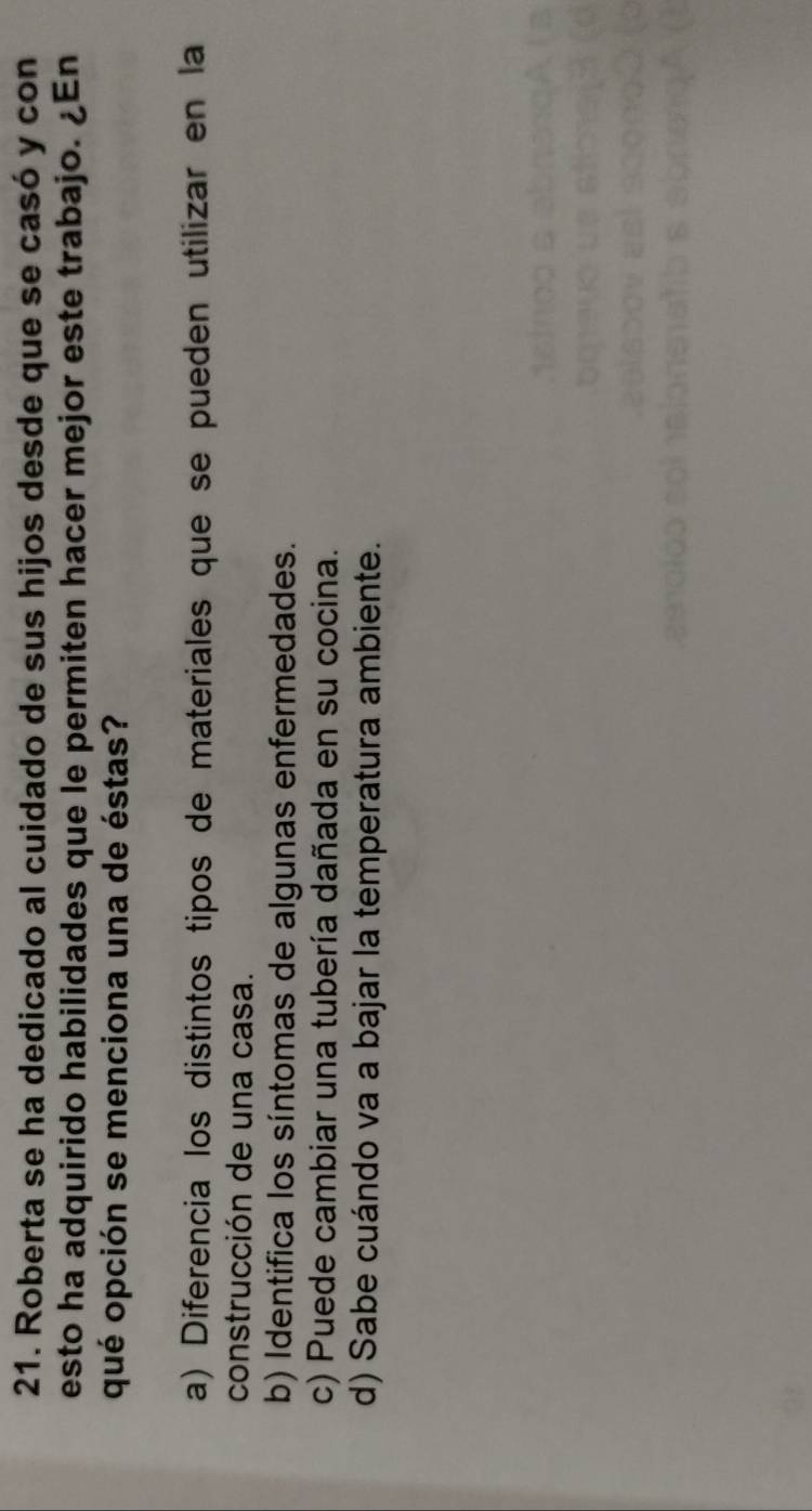 Roberta se ha dedicado al cuidado de sus hijos desde que se casó y con
esto ha adquirido habilidades que le permiten hacer mejor este trabajo. ¿En
qué opción se menciona una de éstas?
a) Diferencia los distintos tipos de materiales que se pueden utilizar en la
construcción de una casa.
b) Identifica los síntomas de algunas enfermedades.
c) Puede cambiar una tubería dañada en su cocina.
d) Sabe cuándo va a bajar la temperatura ambiente.